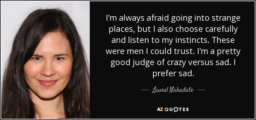 I'm always afraid going into strange places, but I also choose carefully and listen to my instincts. These were men I could trust. I'm a pretty good judge of crazy versus sad. I prefer sad. - Laurel Nakadate