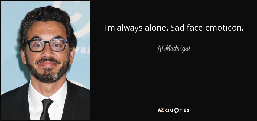 I'm always alone. Sad face emoticon. - Al Madrigal