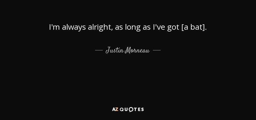 I'm always alright, as long as I've got [a bat]. - Justin Morneau
