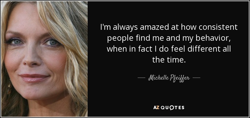 I'm always amazed at how consistent people find me and my behavior, when in fact I do feel different all the time. - Michelle Pfeiffer
