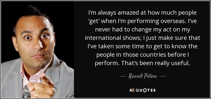 I'm always amazed at how much people 'get' when I'm performing overseas. I've never had to change my act on my international shows; I just make sure that I've taken some time to get to know the people in those countries before I perform. That's been really useful. - Russell Peters