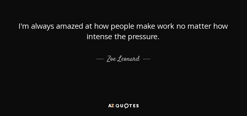 I'm always amazed at how people make work no matter how intense the pressure. - Zoe Leonard