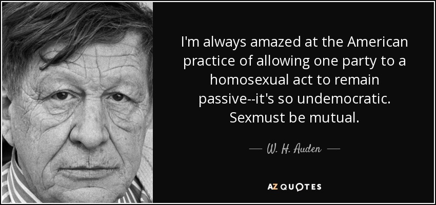 I'm always amazed at the American practice of allowing one party to a homosexual act to remain passive--it's so undemocratic. Sexmust be mutual. - W. H. Auden