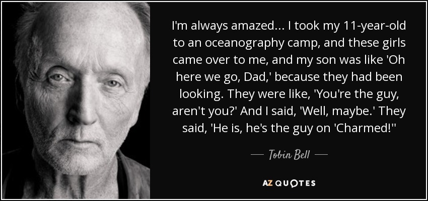 I'm always amazed... I took my 11-year-old to an oceanography camp, and these girls came over to me, and my son was like 'Oh here we go, Dad,' because they had been looking. They were like, 'You're the guy, aren't you?' And I said, 'Well, maybe.' They said, 'He is, he's the guy on 'Charmed!'' - Tobin Bell