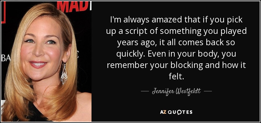 I'm always amazed that if you pick up a script of something you played years ago, it all comes back so quickly. Even in your body, you remember your blocking and how it felt. - Jennifer Westfeldt