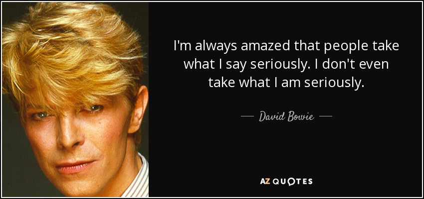 I'm always amazed that people take what I say seriously. I don't even take what I am seriously. - David Bowie