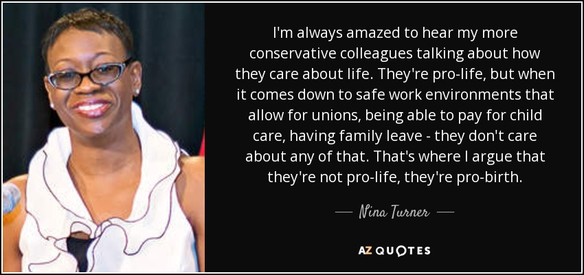 I'm always amazed to hear my more conservative colleagues talking about how they care about life. They're pro-life, but when it comes down to safe work environments that allow for unions, being able to pay for child care, having family leave - they don't care about any of that. That's where I argue that they're not pro-life, they're pro-birth. - Nina Turner