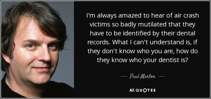 I'm always amazed to hear of air crash victims so badly mutilated that they have to be identified by their dental records. What I can't understand is, if they don't know who you are, how do they know who your dentist is? - Paul Merton