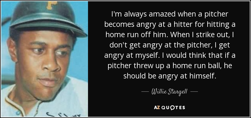 I'm always amazed when a pitcher becomes angry at a hitter for hitting a home run off him. When I strike out, I don't get angry at the pitcher, I get angry at myself. I would think that if a pitcher threw up a home run ball, he should be angry at himself. - Willie Stargell