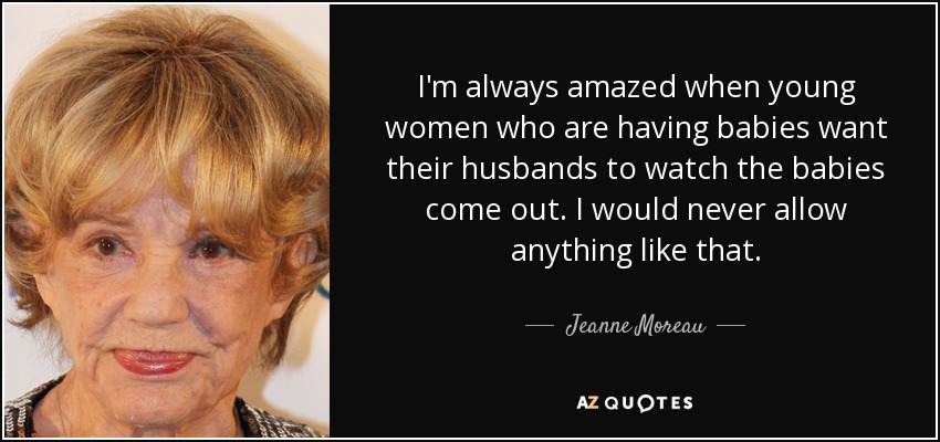 I'm always amazed when young women who are having babies want their husbands to watch the babies come out. I would never allow anything like that. - Jeanne Moreau