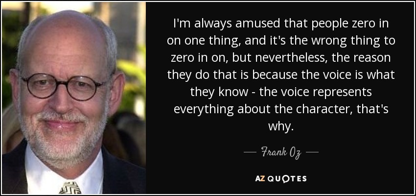 I'm always amused that people zero in on one thing, and it's the wrong thing to zero in on, but nevertheless, the reason they do that is because the voice is what they know - the voice represents everything about the character, that's why. - Frank Oz