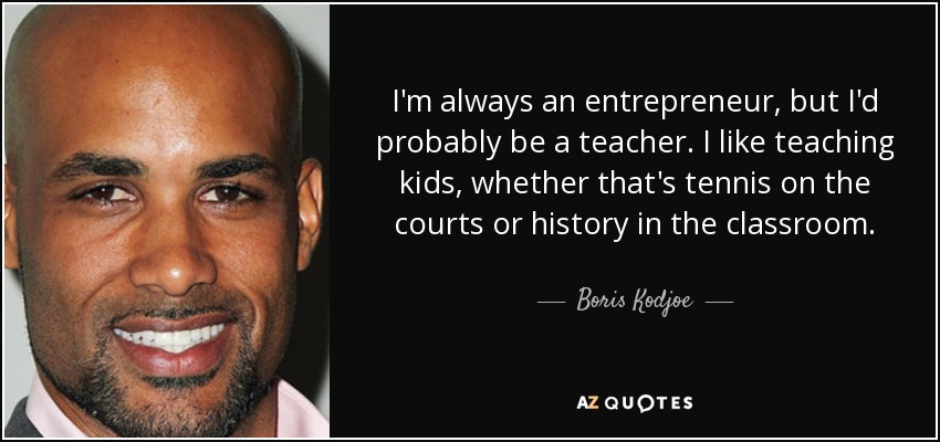 I'm always an entrepreneur, but I'd probably be a teacher. I like teaching kids, whether that's tennis on the courts or history in the classroom. - Boris Kodjoe