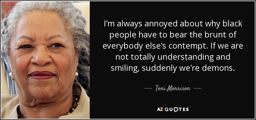 I'm always annoyed about why black people have to bear the brunt of everybody else's contempt. If we are not totally understanding and smiling, suddenly we're demons. - Toni Morrison