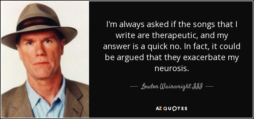 I'm always asked if the songs that I write are therapeutic, and my answer is a quick no. In fact, it could be argued that they exacerbate my neurosis. - Loudon Wainwright III