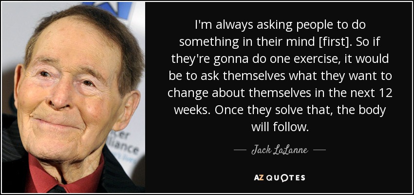 I'm always asking people to do something in their mind [first]. So if they're gonna do one exercise, it would be to ask themselves what they want to change about themselves in the next 12 weeks. Once they solve that, the body will follow. - Jack LaLanne