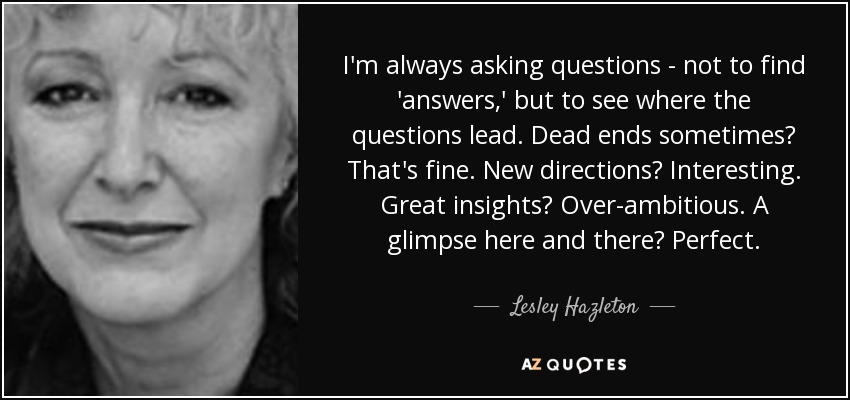 I'm always asking questions - not to find 'answers,' but to see where the questions lead. Dead ends sometimes? That's fine. New directions? Interesting. Great insights? Over-ambitious. A glimpse here and there? Perfect. - Lesley Hazleton