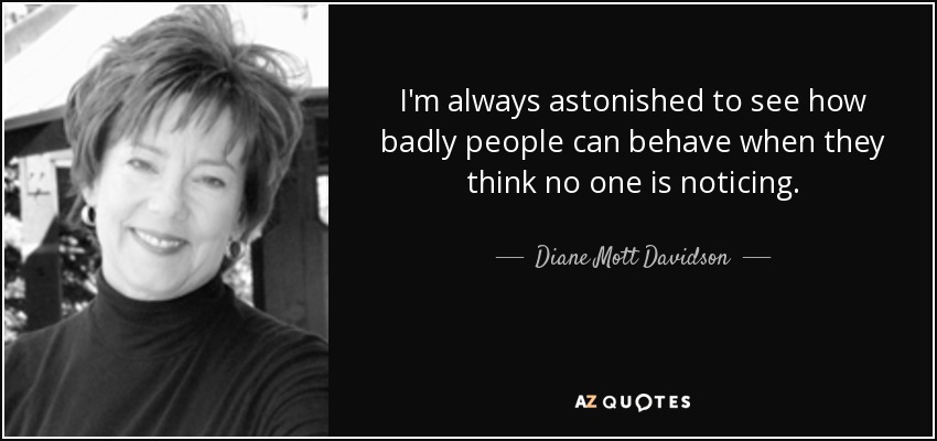 I'm always astonished to see how badly people can behave when they think no one is noticing. - Diane Mott Davidson