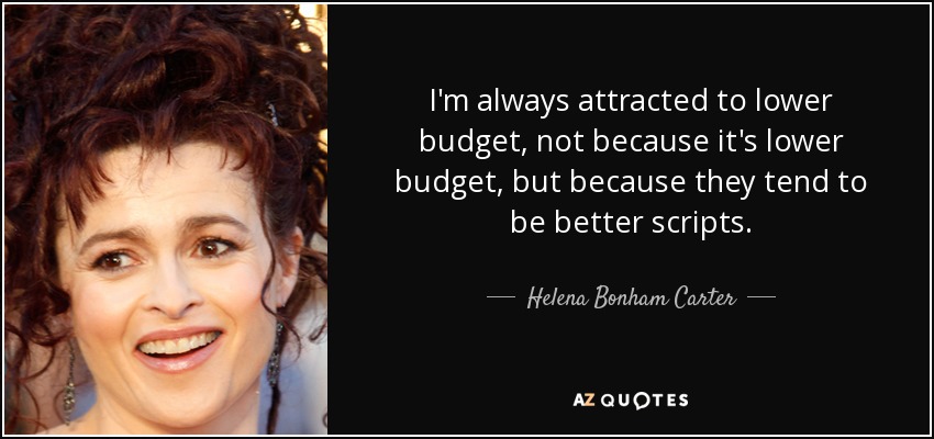 I'm always attracted to lower budget, not because it's lower budget, but because they tend to be better scripts. - Helena Bonham Carter