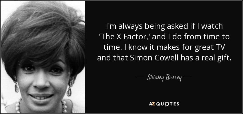 I'm always being asked if I watch 'The X Factor,' and I do from time to time. I know it makes for great TV and that Simon Cowell has a real gift. - Shirley Bassey