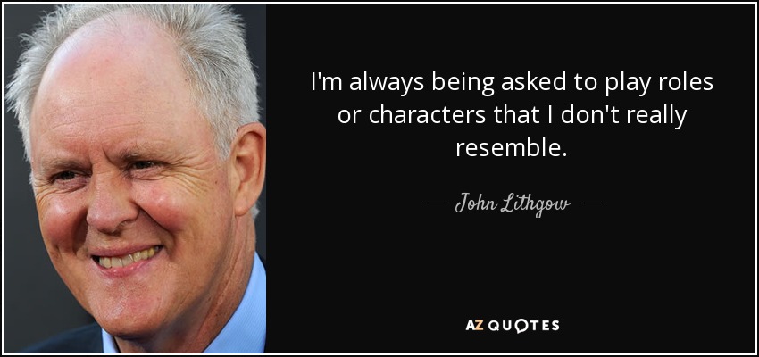 I'm always being asked to play roles or characters that I don't really resemble. - John Lithgow