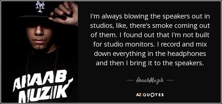I'm always blowing the speakers out in studios, like, there's smoke coming out of them. I found out that I'm not built for studio monitors. I record and mix down everything in the headphones and then I bring it to the speakers. - AraabMuzik