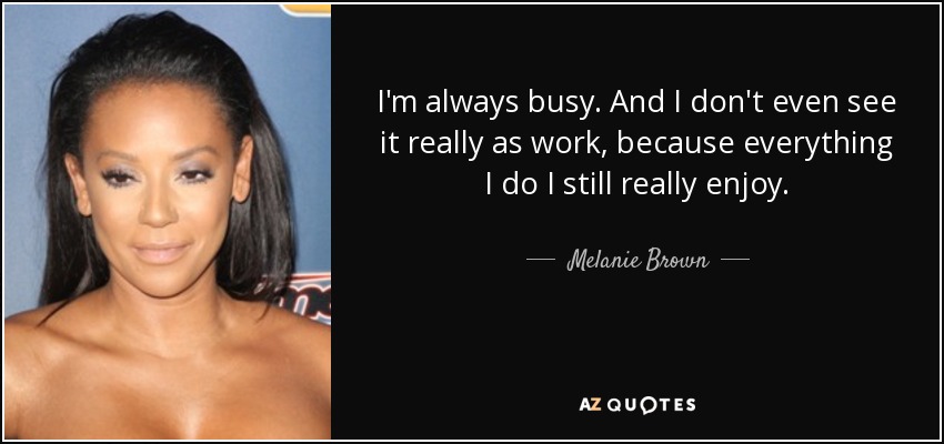 I'm always busy. And I don't even see it really as work, because everything I do I still really enjoy. - Melanie Brown