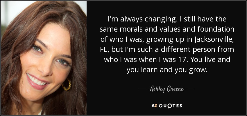 I'm always changing. I still have the same morals and values and foundation of who I was, growing up in Jacksonville, FL, but I'm such a different person from who I was when I was 17. You live and you learn and you grow. - Ashley Greene