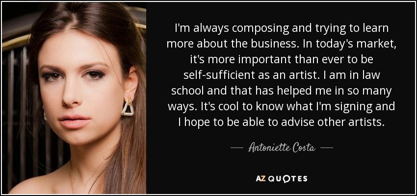 I'm always composing and trying to learn more about the business. In today's market, it's more important than ever to be self-sufficient as an artist. I am in law school and that has helped me in so many ways. It's cool to know what I'm signing and I hope to be able to advise other artists. - Antoniette Costa
