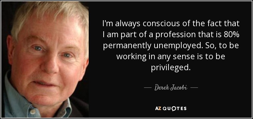 I'm always conscious of the fact that I am part of a profession that is 80% permanently unemployed. So, to be working in any sense is to be privileged. - Derek Jacobi