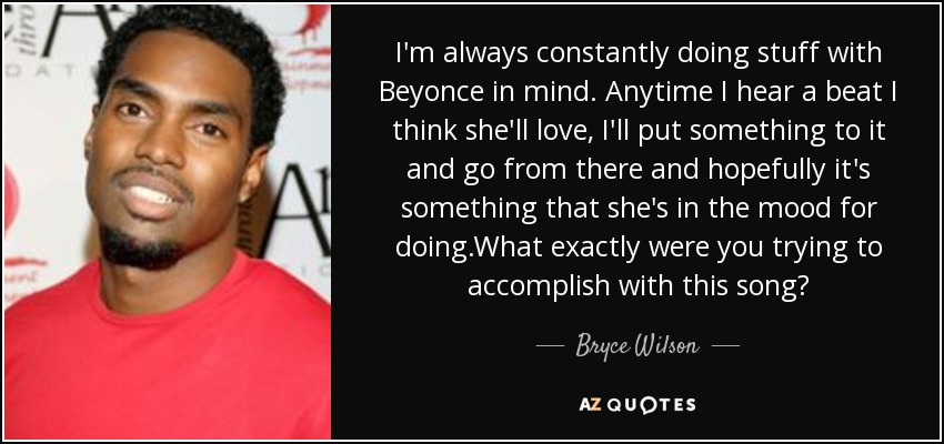 I'm always constantly doing stuff with Beyonce in mind. Anytime I hear a beat I think she'll love, I'll put something to it and go from there and hopefully it's something that she's in the mood for doing.What exactly were you trying to accomplish with this song? - Bryce Wilson