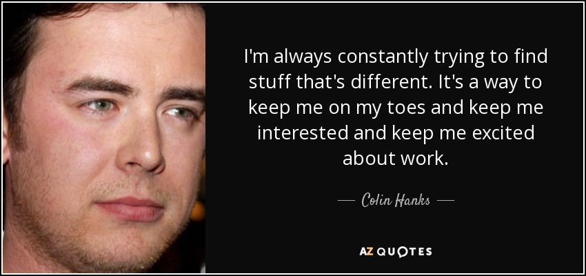 I'm always constantly trying to find stuff that's different. It's a way to keep me on my toes and keep me interested and keep me excited about work. - Colin Hanks
