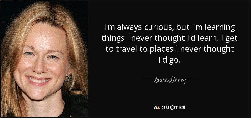 I'm always curious, but I'm learning things I never thought I'd learn. I get to travel to places I never thought I'd go. - Laura Linney