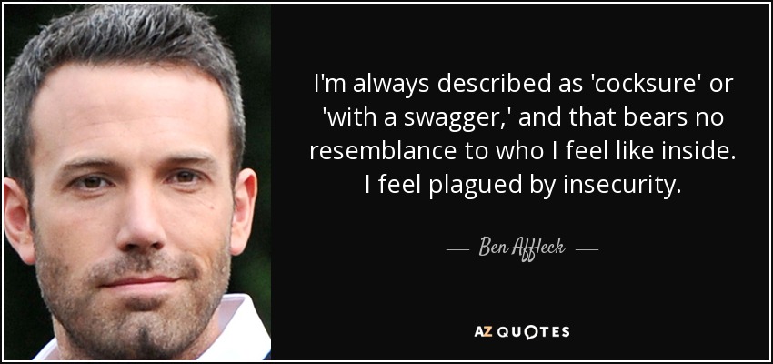I'm always described as 'cocksure' or 'with a swagger,' and that bears no resemblance to who I feel like inside. I feel plagued by insecurity. - Ben Affleck