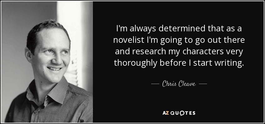 I'm always determined that as a novelist I'm going to go out there and research my characters very thoroughly before I start writing. - Chris Cleave
