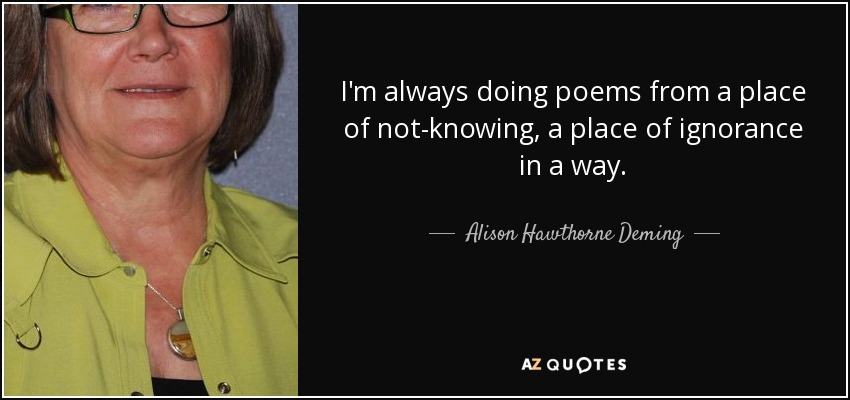 I'm always doing poems from a place of not-knowing, a place of ignorance in a way. - Alison Hawthorne Deming