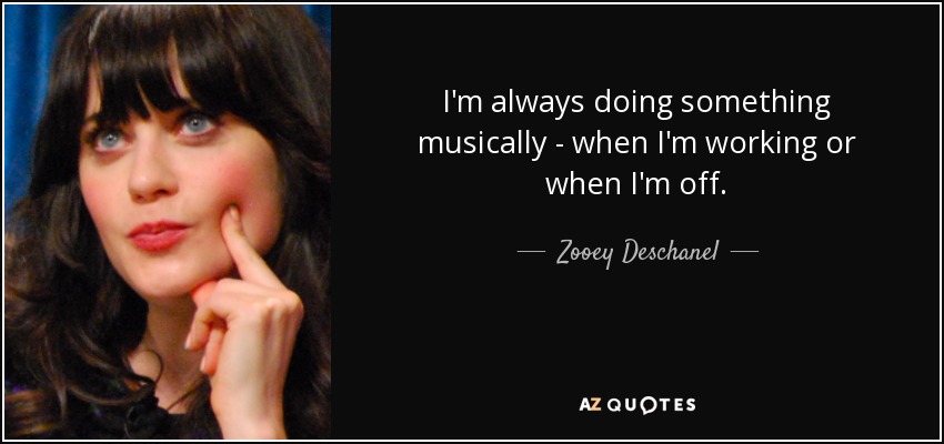 I'm always doing something musically - when I'm working or when I'm off. - Zooey Deschanel