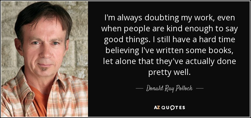 I'm always doubting my work, even when people are kind enough to say good things. I still have a hard time believing I've written some books, let alone that they've actually done pretty well. - Donald Ray Pollock