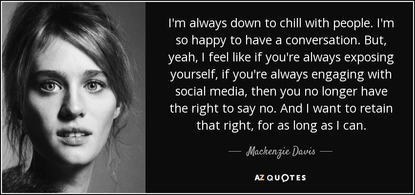 I'm always down to chill with people. I'm so happy to have a conversation. But, yeah, I feel like if you're always exposing yourself, if you're always engaging with social media, then you no longer have the right to say no. And I want to retain that right, for as long as I can. - Mackenzie Davis