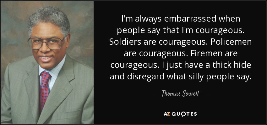 I'm always embarrassed when people say that I'm courageous. Soldiers are courageous. Policemen are courageous. Firemen are courageous. I just have a thick hide and disregard what silly people say. - Thomas Sowell