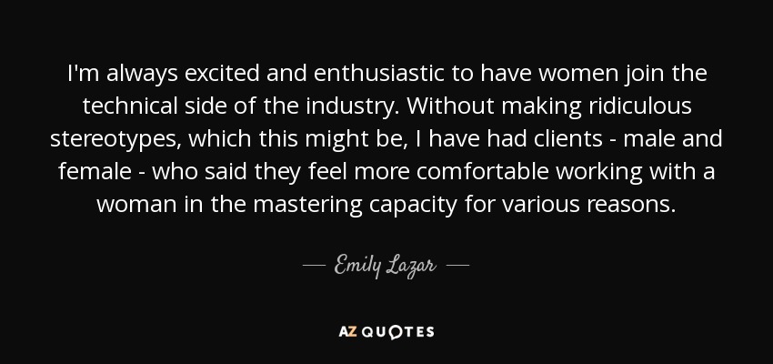 I'm always excited and enthusiastic to have women join the technical side of the industry. Without making ridiculous stereotypes, which this might be, I have had clients - male and female - who said they feel more comfortable working with a woman in the mastering capacity for various reasons. - Emily Lazar