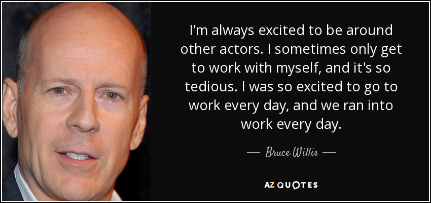 I'm always excited to be around other actors. I sometimes only get to work with myself, and it's so tedious. I was so excited to go to work every day, and we ran into work every day. - Bruce Willis