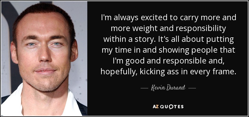 I'm always excited to carry more and more weight and responsibility within a story. It's all about putting my time in and showing people that I'm good and responsible and, hopefully, kicking ass in every frame. - Kevin Durand