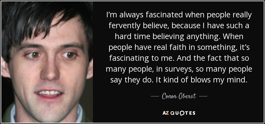 I’m always fascinated when people really fervently believe, because I have such a hard time believing anything. When people have real faith in something, it’s fascinating to me. And the fact that so many people, in surveys, so many people say they do. It kind of blows my mind. - Conor Oberst