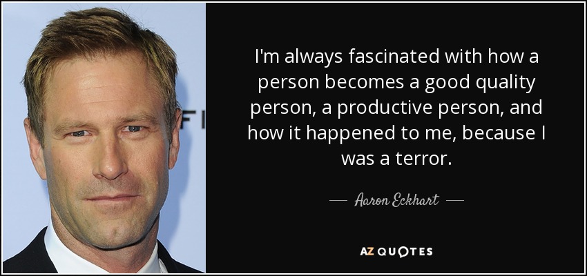 I'm always fascinated with how a person becomes a good quality person, a productive person, and how it happened to me, because I was a terror. - Aaron Eckhart