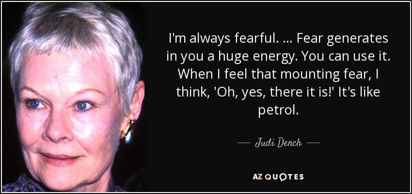 I'm always fearful. … Fear generates in you a huge energy. You can use it. When I feel that mounting fear, I think, 'Oh, yes, there it is!' It's like petrol. - Judi Dench