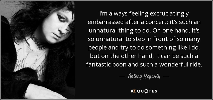 I'm always feeling excruciatingly embarrassed after a concert; it's such an unnatural thing to do. On one hand, it's so unnatural to step in front of so many people and try to do something like I do, but on the other hand, it can be such a fantastic boon and such a wonderful ride. - Antony Hegarty