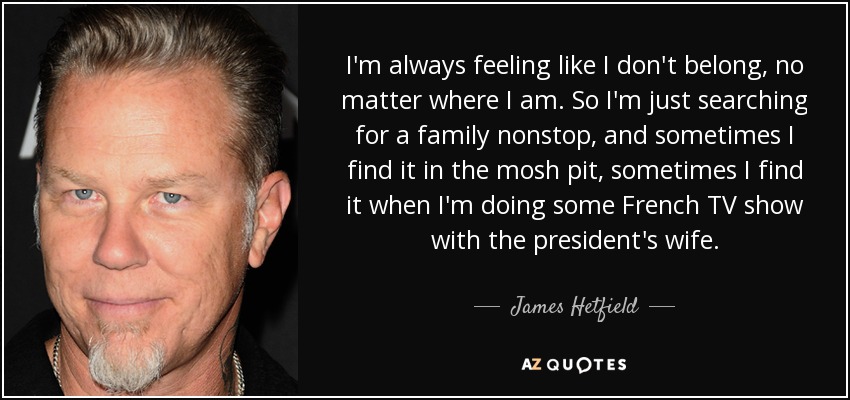 I'm always feeling like I don't belong, no matter where I am. So I'm just searching for a family nonstop, and sometimes I find it in the mosh pit, sometimes I find it when I'm doing some French TV show with the president's wife. - James Hetfield
