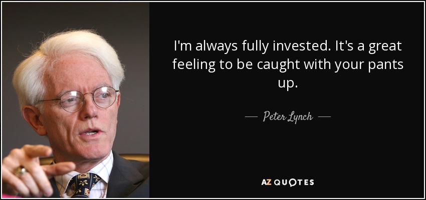 I'm always fully invested. It's a great feeling to be caught with your pants up. - Peter Lynch