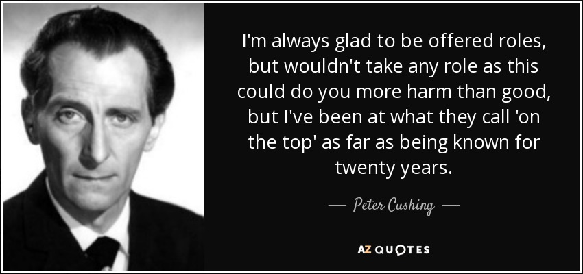 I'm always glad to be offered roles, but wouldn't take any role as this could do you more harm than good, but I've been at what they call 'on the top' as far as being known for twenty years. - Peter Cushing