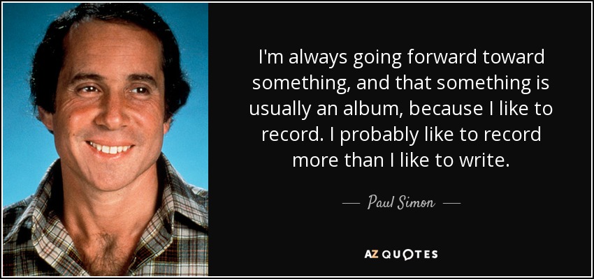 I'm always going forward toward something, and that something is usually an album, because I like to record. I probably like to record more than I like to write. - Paul Simon